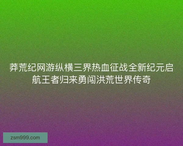 莽荒纪网游纵横三界热血征战全新纪元启航王者归来勇闯洪荒世界传奇
