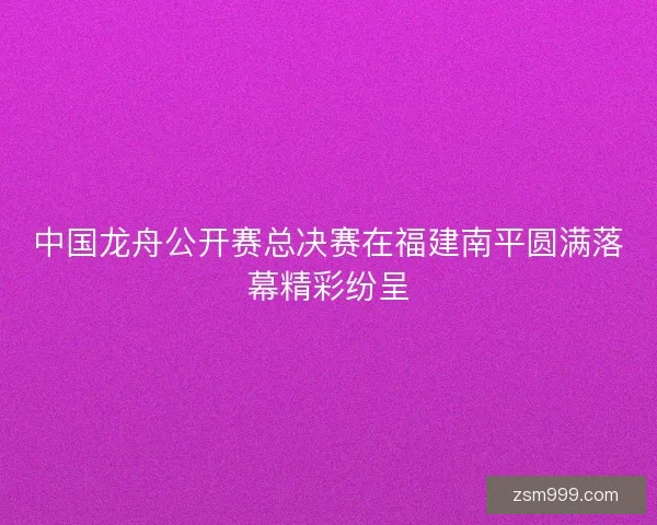 中国龙舟公开赛总决赛在福建南平圆满落幕精彩纷呈