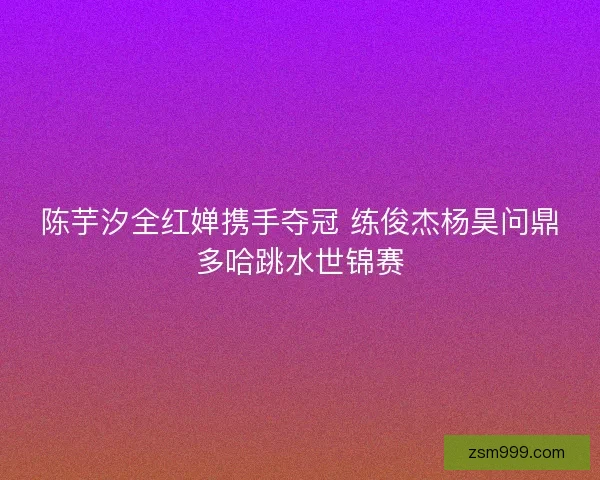 陈芋汐全红婵携手夺冠 练俊杰杨昊问鼎多哈跳水世锦赛