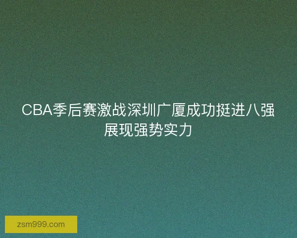 CBA季后赛激战深圳广厦成功挺进八强展现强势实力