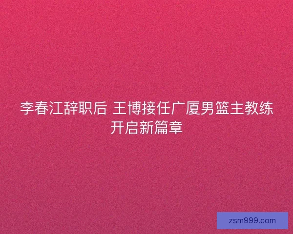 李春江辞职后 王博接任广厦男篮主教练开启新篇章