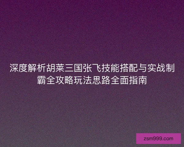 深度解析胡莱三国张飞技能搭配与实战制霸全攻略玩法思路全面指南