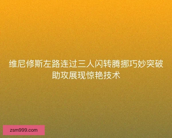 维尼修斯左路连过三人闪转腾挪巧妙突破助攻展现惊艳技术