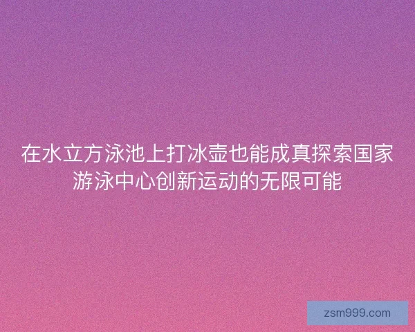 在水立方泳池上打冰壶也能成真探索国家游泳中心创新运动的无限可能
